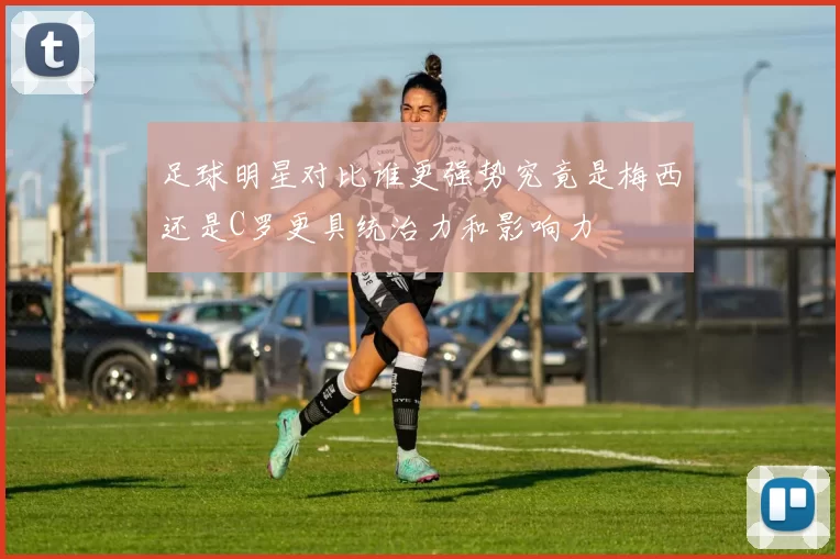 足球明星对比谁更强势究竟是梅西还是C罗更具统治力和影响力