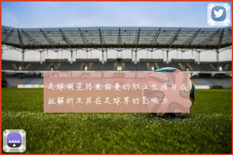 足球明星格里兹曼的职业生涯与成就解析及其在足球界的影响力