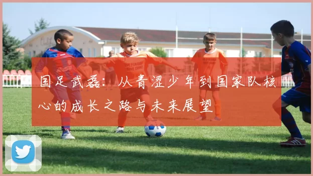 国足武磊：从青涩少年到国家队核心的成长之路与未来展望