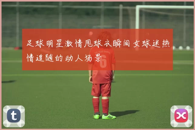 足球明星激情甩球衣瞬间女球迷热情追随的动人场景