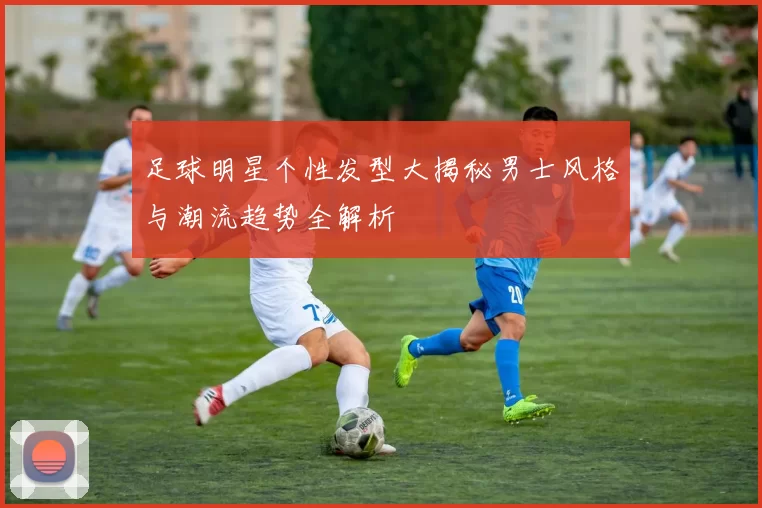 足球明星个性发型大揭秘男士风格与潮流趋势全解析