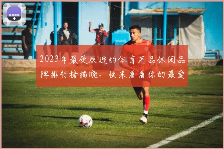 2023年最受欢迎的体育用品休闲品牌排行榜揭晓，快来看看你的最爱上榜了吗