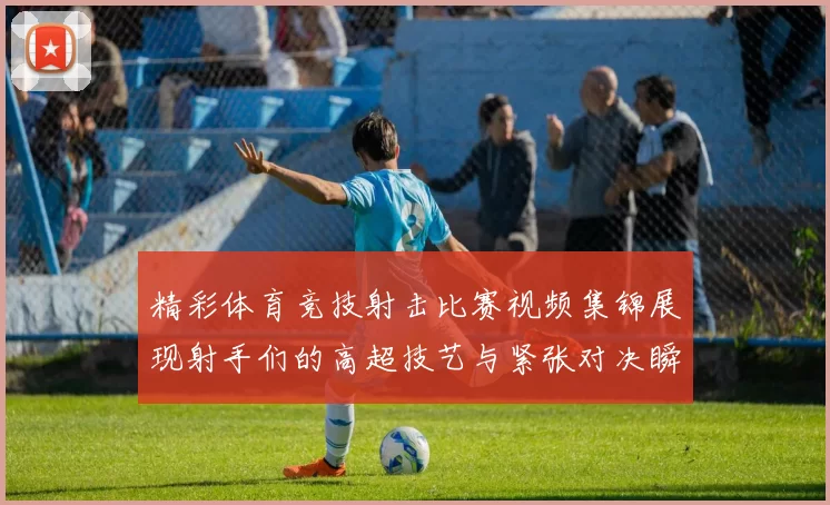 精彩体育竞技射击比赛视频集锦展现射手们的高超技艺与紧张对决瞬间